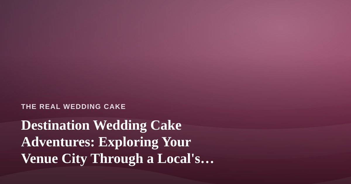 Destination Wedding Cake Adventures: Exploring Your Venue City Through a Local’s Eyes