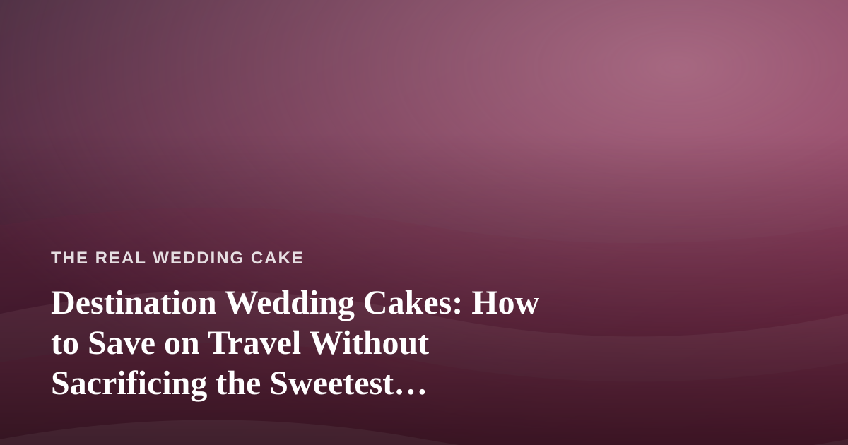 Destination Wedding Cakes: How to Save on Travel Without Sacrificing the Sweetest Details