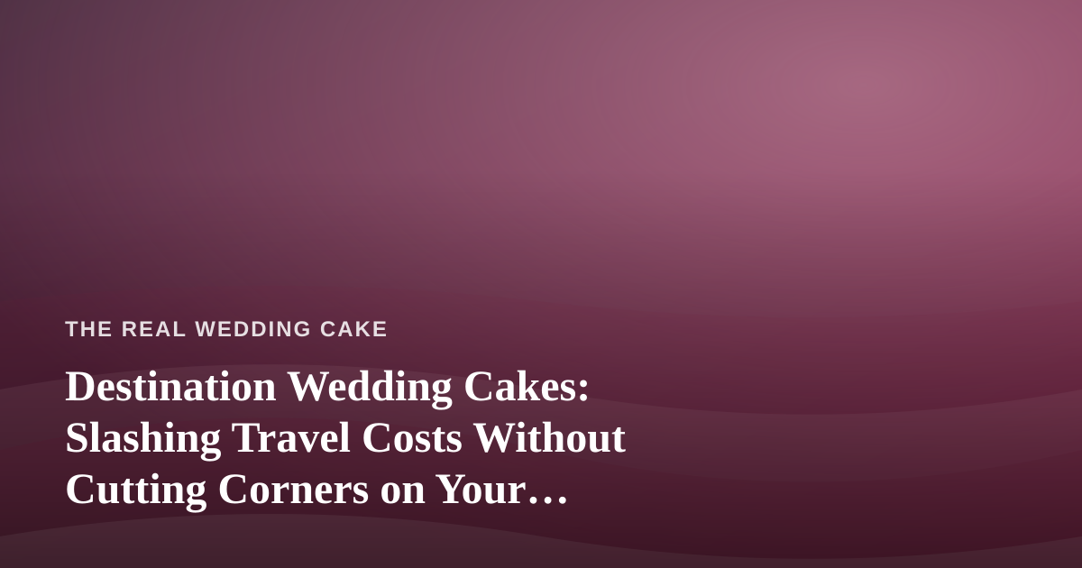 Destination Wedding Cakes: Slashing Travel Costs Without Cutting Corners on Your Confection