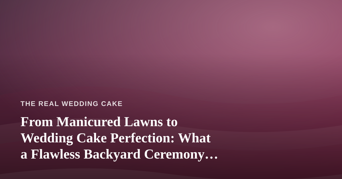 From Manicured Lawns to Wedding Cake Perfection: What a Flawless Backyard Ceremony Really Takes