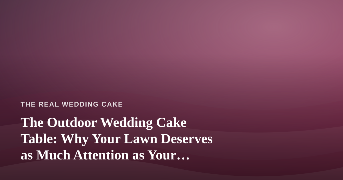 The Outdoor Wedding Cake Table: Why Your Lawn Deserves as Much Attention as Your Frosting