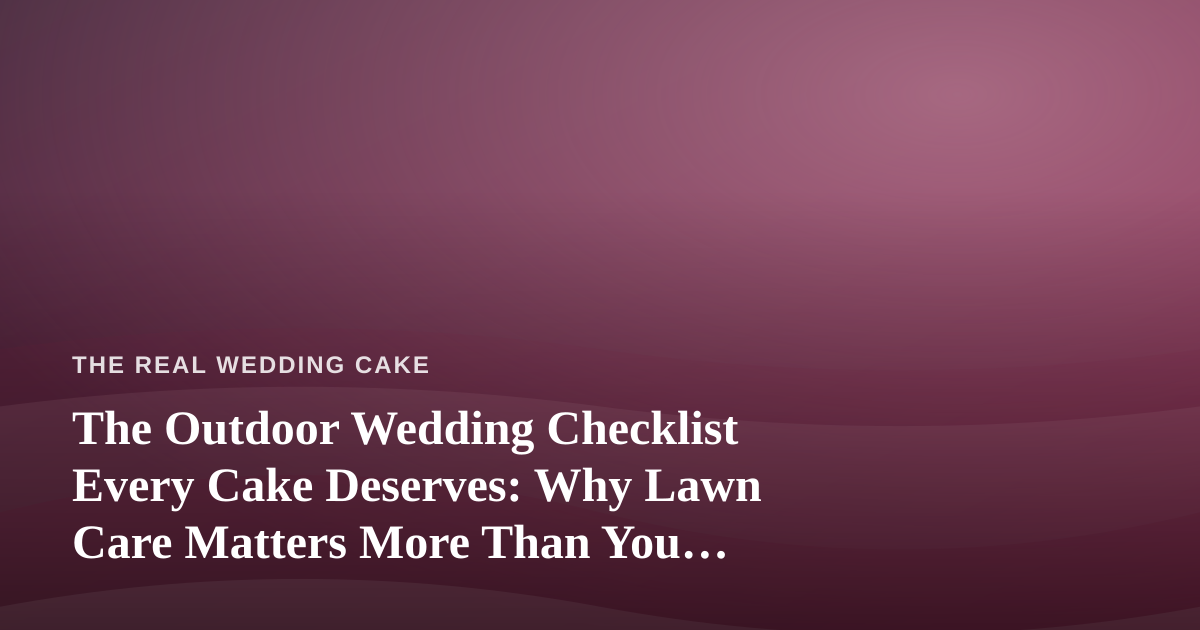 The Outdoor Wedding Checklist Every Cake Deserves: Why Lawn Care Matters More Than You Think