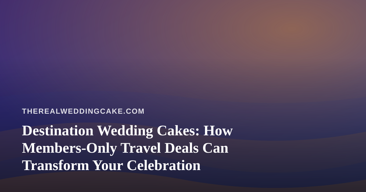 Destination Wedding Cakes: How Members-Only Travel Deals Can Transform Your Celebration