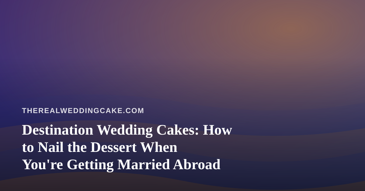 Destination Wedding Cakes: How to Nail the Dessert When You’re Getting Married Abroad