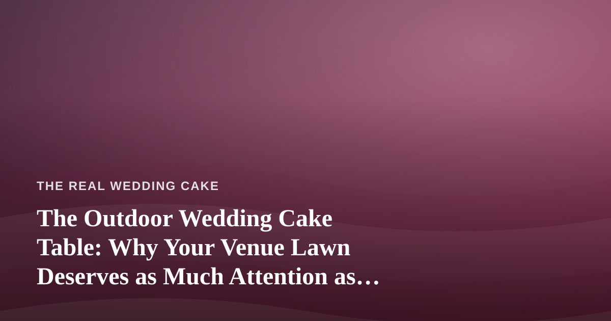 The Outdoor Wedding Cake Table: Why Your Venue Lawn Deserves as Much Attention as the Frosting
