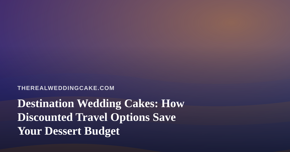 Destination Wedding Cakes: How Discounted Travel Options Save Your Dessert Budget