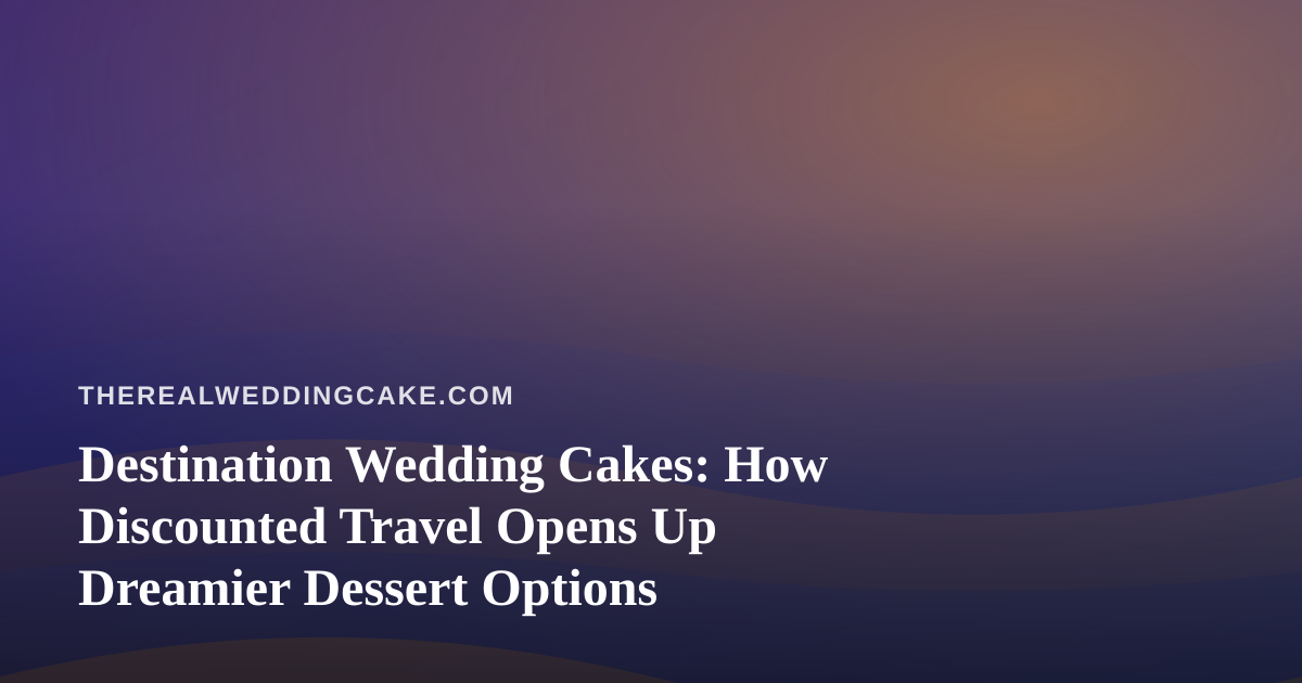 Destination Wedding Cakes: How Discounted Travel Opens Up Dreamier Dessert Options